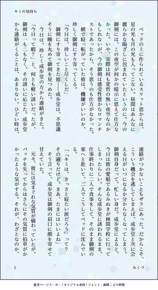 印刷された本の本文の体裁で画像化されたテキストです。
付記に「キミの気持ち」、「みくづ」と記載されています。
画像情報：generated by 新書ページメーカー / オリジナル素材 / フォント：源暎こぶり明朝

以下は本文の内容です。

　ベッドの上に作られているスリット窓からは、星の光も月の光も入ってこない。昼間はあんなに麗らかな陽ざしに包まれていたというのに。今の御剣には、この夜空が何かの暗示に思えて仕方なかった。いや、実際は何も変哲の無い夜空なのかもしれないが、今の御剣は感受性豊かなロマンチストであったから、そう思うのも仕方がなかった。
　横で寝っ転がっていた彼は、機嫌がいいのか、珍しく御剣にすり寄ってくる。
「今日は、珍しいこと尽くしだ」
　御剣にすり寄ってきた彼――成歩堂は、不思議そうに瞳を丸めて御剣を見つめた。
　今日は、珍しく成歩堂の方から連絡がきた。「今日って暇？」と、何とも軽い誘いだったが、御剣は一も二もなく、その誘いに応じた。成歩堂から連絡がくることは、あまりない。ひどい時は、連絡がつかないこともザラにあった。だからこそ、こういう機会を逃してしまえば、成歩堂と次に会える日がいつになるか分からなくなってしまう。御剣自身だって、忙しい身だ。成歩堂によると、今日は彼の愛娘であるみぬきが林間学校に行ってしまったらしい。そんな成歩堂に誘われるまま、仕事終わりに二人で食事をして、そのまま御剣の家へと赴いて、二人でこうしてベッドに沈んでいる。
「『キミは、さっさと寝たい派だろう』って？　その通りだけど。まあ、たまにはいいよね」
　そう言って、成歩堂は御剣の肩口に顔を寄せて甘えていた。
　元々、彼には気まぐれな気質が備わっていたが、バッチを失ってからはさらにその気質に拍車がかかったような気がする。それが、わざとなのか、