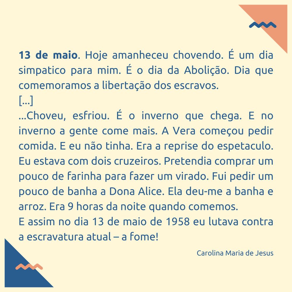 "13 de maio. Hoje amanheceu chovendo. É um dia simpatico para mim. É o dia da Abolição. Dia que comemoramos a libertação dos escravos.
[...]
...Choveu, esfriou. É o inverno que chega. E no inverno a gente come mais. A Vera começou pedir comida. E eu não tinha. Era a reprise do espetaculo. Eu estava com dois cruzeiros. Pretendia comprar um pouco de farinha para fazer um virado. Fui pedir um pouco de banha a Dona Alice. Ela deu-me a banha e arroz. Era 9 horas da noite quando comemos.
E assim no dia 13 de maio de 1958 eu lutava contra a escravatura atual – a fome!"
Carolina Maria de Jesus