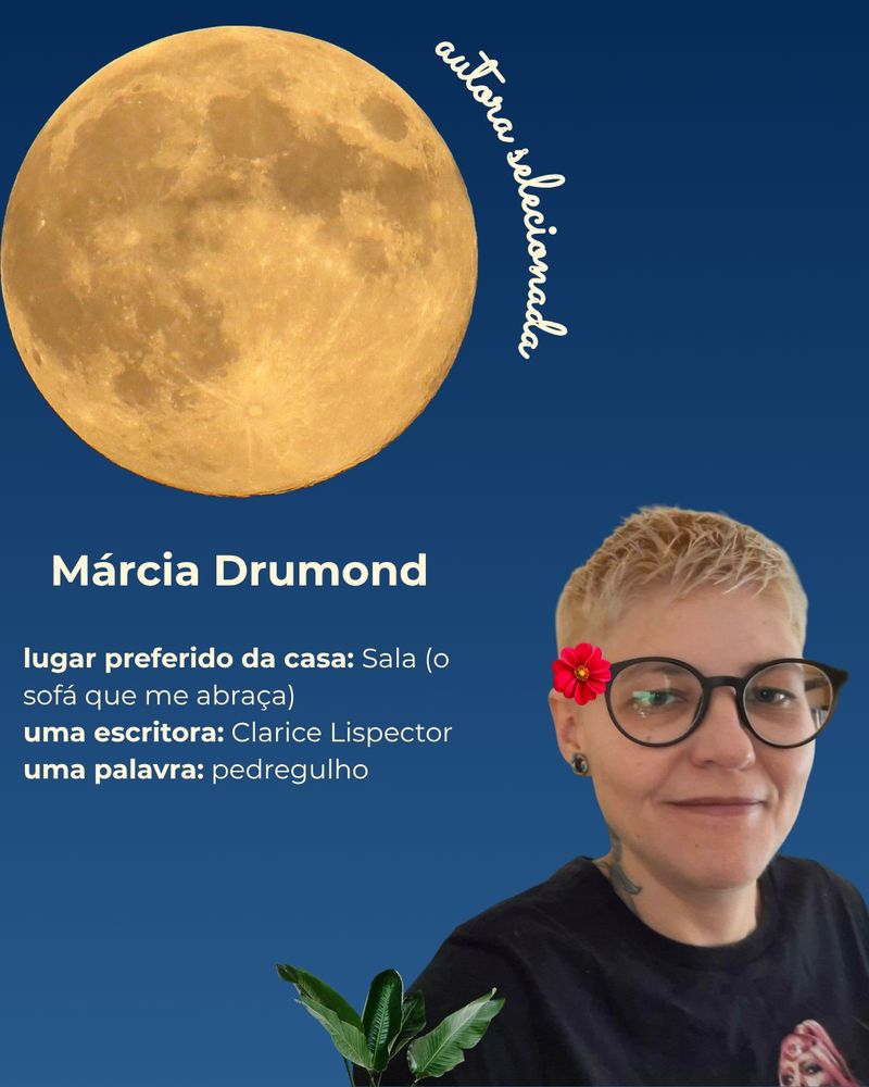 Composição com a foto da autora Márcia Drumond, mulher cis branca, de cabelos louros bem curtinhos. Ela veste uma camiseta preta, olha para a câmera e sorri com os lábios fechados. Na composição, de fundo em um gradiente de azul, há folhas e flores, uma lua cheia, ao lado da qual está escrito com letra cursiva "autora selecionada" e um texto que traz, além do nome da autora, as seguintes informações:
- Lugar preferido da casa: sala (o sofá que me abraça).
- Uma escritora: Clarice Lispector.
- Uma palavra: pedregulho.