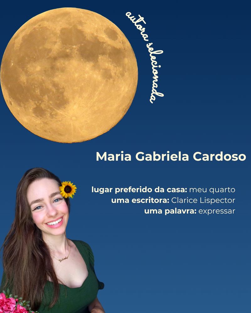 Composição com a foto da autora Maria Gabriela Cardoso, mulher cis branca, de cabelos longos e castanhos. Ela veste uma blusa verde escuro, olha para a câmera e sorri. Na composição, de fundo em um gradiente de azul, há folhas e flores, uma lua cheia, ao lado da qual está escrito com letra cursiva "autora selecionada" e um texto que traz, além do nome da autora, as seguintes informações:
- Lugar preferido da casa: meu quarto.
- Uma escritora: Clarice Lispector.
- Uma palavra: expressar.