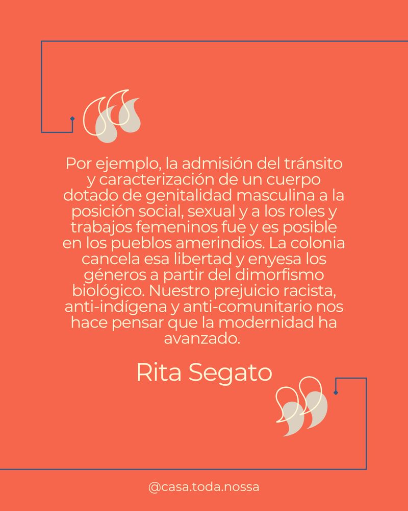 "Por ejemplo, la admisión del tránsito y caracterización de un cuerpo dotado de genitalidad masculina a la posición social, sexual y a los roles y trabajos femeninos fue y es posible en los pueblos amerindios. La colonia cancela esa libertad y enyesa los géneros a partir del dimorfismo biológico. Nuestro prejuicio racista, anti-indígena y anti-comunitario nos hace pensar que la modernidad ha avanzado." (Rita Segato)