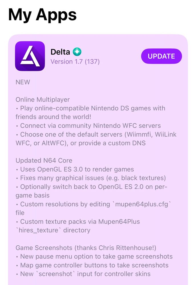 Delta 1.7 In-App Release Notes:

NEW

Online Multiplayer
• Play online-compatible Nintendo DS games with friends around the world!
• Connect via community Nintendo WFC servers
• Choose one of the default servers (Wiimmfi, WiiLink WFC, or AltWFC), or provide a custom DNS

Updated N64 Core
• Uses OpenGL ES 3.0 to render games
• Fixes many graphical issues (e.g. black textures)
• Optionally switch back to OpenGL ES 2.0 on per-game basis
• Custom resolutions by editing `mupen64plus.cfg` file
• Custom texture packs via Mupen64Plus `hires_texture` directory

Game Screenshots (thanks Chris Rittenhouse!)
• New pause menu option to take game screenshots
• Map game controller buttons to take screenshots
• New `screenshot` input for controller skins