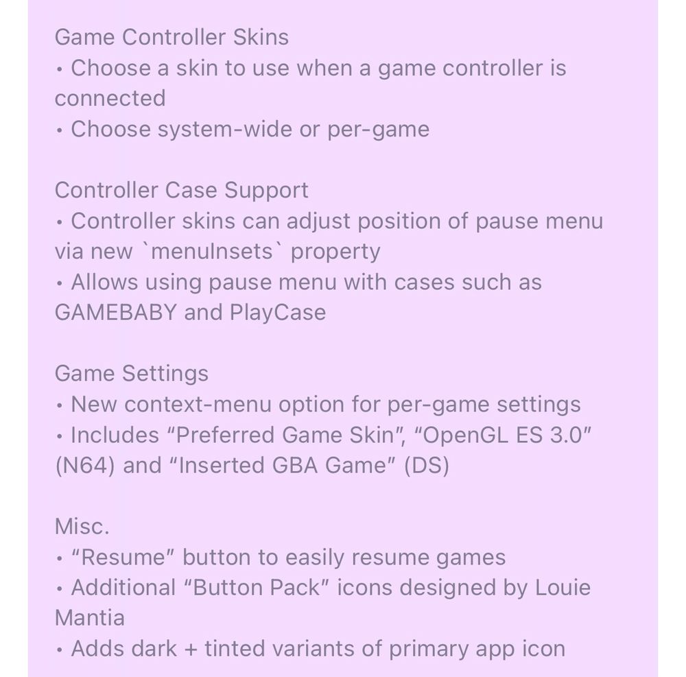 Delta 1.7 In-App Release Notes (cont.):

Game Controller Skins
• Choose a skin to use when a game controller is connected
• Choose system-wide or per-game

Controller Case Support
• Controller skins can adjust position of pause menu via new `menuInsets` property
• Allows using pause menu with cases such as GAMEBABY and PlayCase

Game Settings
• New context-menu option for per-game settings
• Includes “Preferred Game Skin”, “OpenGL ES 3.0” (N64) and “Inserted GBA Game” (DS)

Misc.
• “Resume” button to easily resume games
• Additional “Button Pack” icons designed by Louie Mantia
• Adds dark + tinted variants of primary app icon