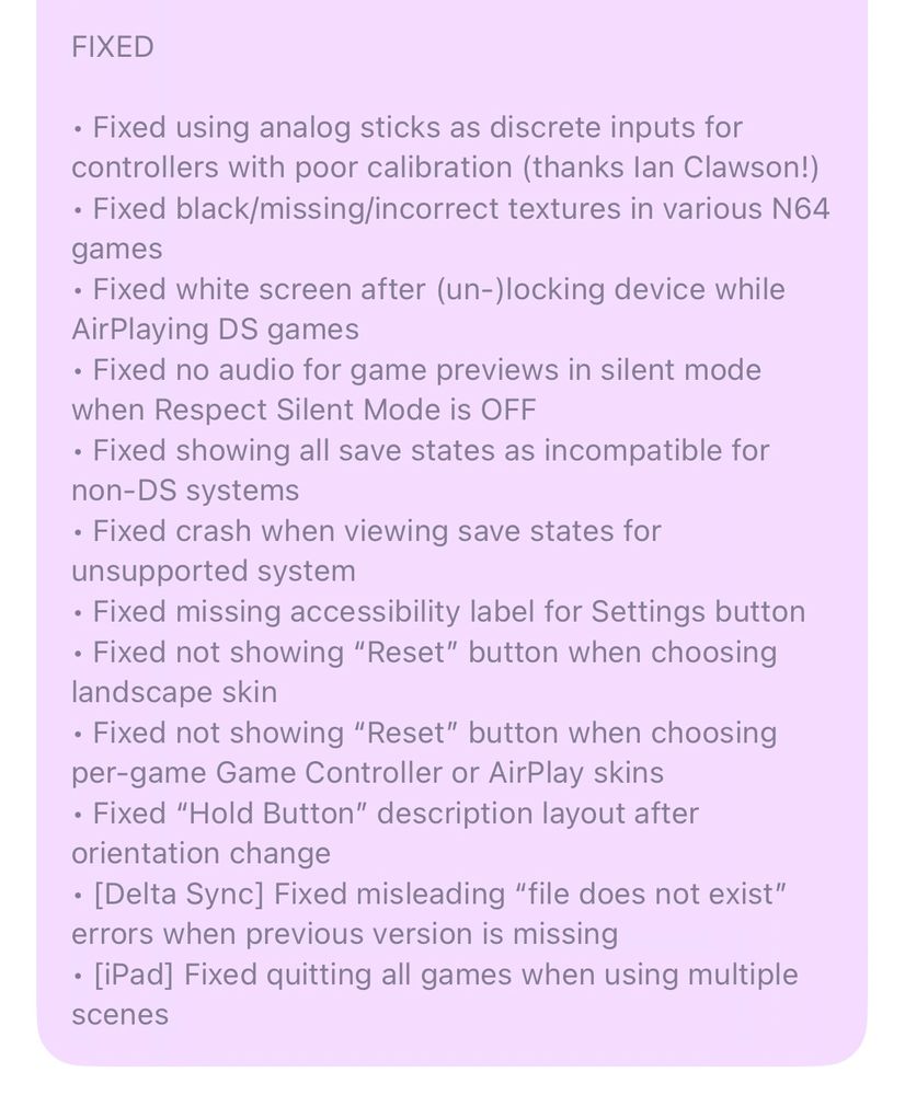 Delta 1.7 In-App Release Notes (cont.):

FIXED

• Fixed using analog sticks as discrete inputs for controllers with poor calibration (thanks Ian Clawson!)
• Fixed black/missing/incorrect textures in various N64 games
• Fixed white screen after (un-)locking device while AirPlaying DS games
• Fixed no audio for game previews in silent mode when Respect Silent Mode is OFF
• Fixed showing all save states as incompatible for non-DS systems
• Fixed crash when viewing save states for unsupported system
• Fixed missing accessibility label for Settings button
• Fixed not showing “Reset” button when choosing landscape skin
• Fixed not showing “Reset” button when choosing per-game Game Controller or AirPlay skins
• Fixed “Hold Button” description layout after orientation change
• [Delta Sync] Fixed misleading “file does not exist” errors when previous version is missing
• [iPad] Fixed quitting all games when using multiple scenes
