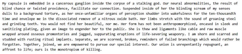 a section of my prose poem Chrysopee. 

"My capsule is embedded in a cancerous ganglion inside the corpse of a stalking god. Our neural abnormalities, the result of blind chance or twisted providence, facilitate our connection. Suspended inside of her the blinding scream of my senses dulls to a background torture, as her once-unfamiliar organs of perception shudder into wakefulness for the ten-thousandth time and envelope me in the dissociated remove of a nitrous oxide bath. Her limbs stretch with the sound of groaning steel and grinding teeth. You would not find her beautiful, nor me. Her form has not been anthropomorphized, encased in sleek and sanitizing plating, given an image to engender her to the public. She is thew and ligaments like cable and raw muscle wrapped around osseous promontories and jagged, suppurating eruptions of life-severing weaponry. I am shorn and scarred and studded with rusting ritual implants. Separate, we are scorned, broken, reminders of failed branchings which would rather be forgotten. Together, joined, we are empowered to pursue our special interest. Our union is unrepentantly repugnant, an affront to life; ours is the monotropism of killing."