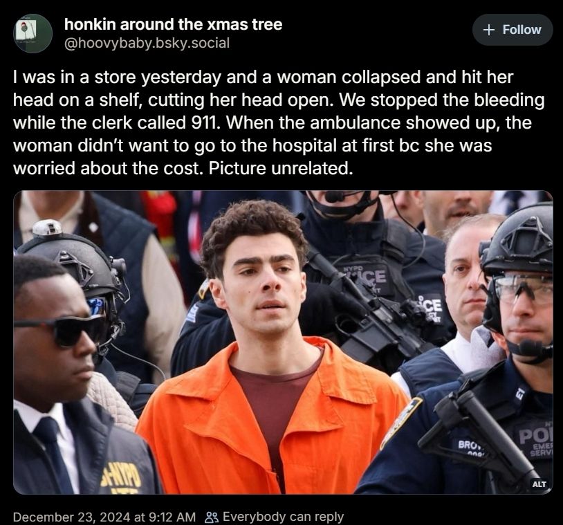 A picture of a micro blog post from @hoovybaby.bsky.social with text and a picture. The text says " I was in a store yesterday and a woman collapsed and hit her head on a shelf, cutting her head open. We stopped the bleeding while a clerk called 911. When the ambulance showed up, the woman didn't want to go to the hospital at first BC she was worried about the cost. Picture unrelated.", the picture is of Luigi Mangione the alleged assassin of United Healthcare CEO Brian Thompson who was a leader in an industry that kills tens of thousands of Americans every year by depriving them of vital Health Care while claiming to provide insurance against hard times. Luigi is wearing an orange prison jumpsuit and surrounded by police and official looking people with guns. There is a date at the bottom Dec 24, 2024.