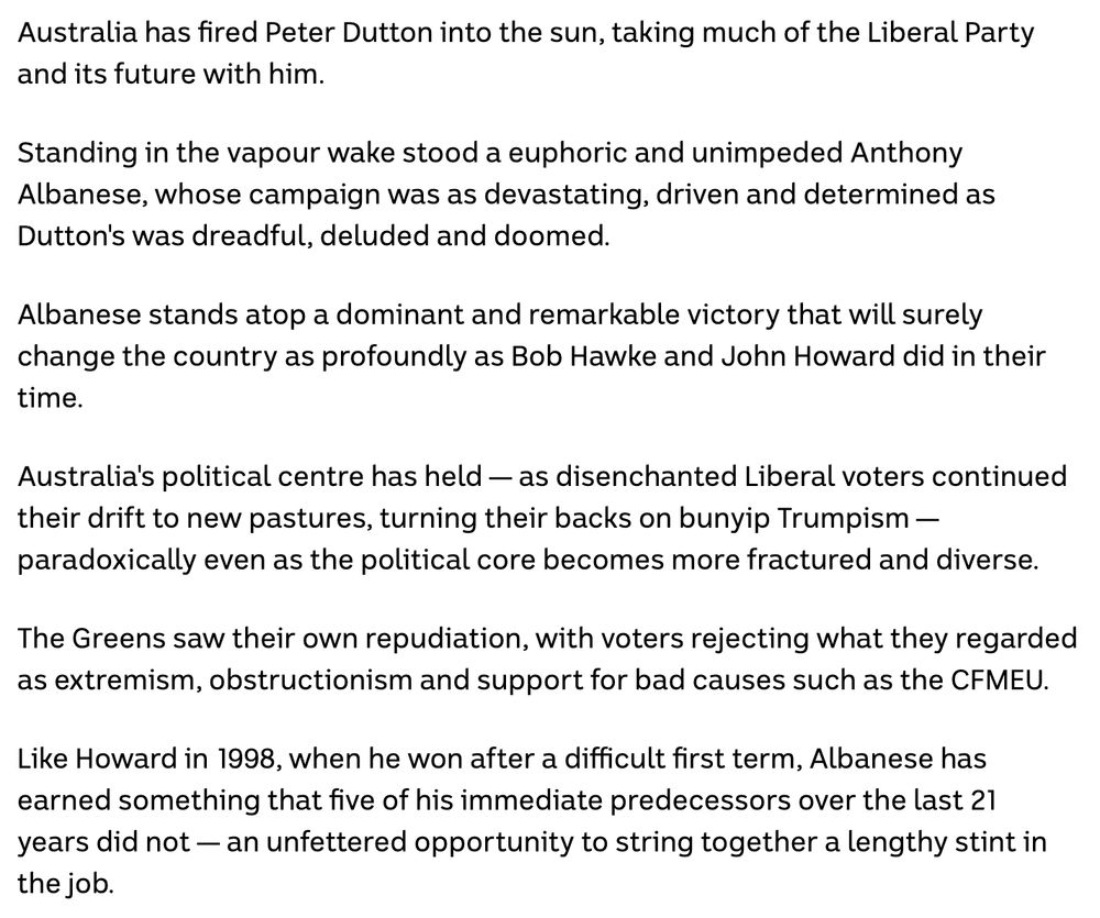 Australia has fired Peter Dutton into the sun, taking much of the Liberal Party and its future with him.

Standing in the vapour wake stood a euphoric and unimpeded Anthony Albanese, whose campaign was as devastating, driven and determined as Dutton's was dreadful, deluded and doomed.

Albanese stands atop a dominant and remarkable victory that will surely change the country as profoundly as Bob Hawke and John Howard did in their time.

Australia's political centre has held — as disenchanted Liberal voters continued their drift to new pastures, turning their backs on bunyip Trumpism — paradoxically even as the political core becomes more fractured and diverse.

The Greens saw their own repudiation, with voters rejecting what they regarded as extremism, obstructionism and support for bad causes such as the CFMEU.

Like Howard in 1998, when he won after a difficult first term, Albanese has earned something that five of his immediate predecessors over the last 21 years did not — an unfettered opportunity to string together a lengthy stint in the job.