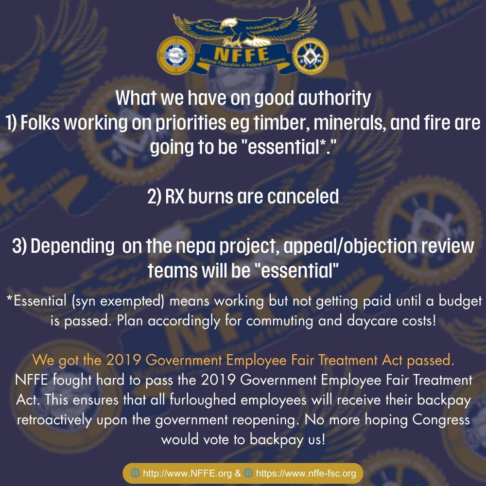 What we have on good authority:
1) Folks working on priorities eg timber, minerals, and fire are
going to be "essential*."

2) RX burns are canceled

3) Depending on the nepa project, appeal/objection review teams will be "essential"

*Essential (Syn exempted) means working but not getting paid until a budget
is passed. Plan accordingly for commuting and daycare costs!

We got the 2019 Government Employee Fair Treatment Act passed.
NFFE fought hard to pass the 2019 Government Employee Fair Treatment
Act. This ensures that all furloughed employees will receive their backpay
retroactively upon the government reopening. No more hoping Congress
would vote to backpay us!

http://www.NFFE.org & https://www.nffe-fsc.org

