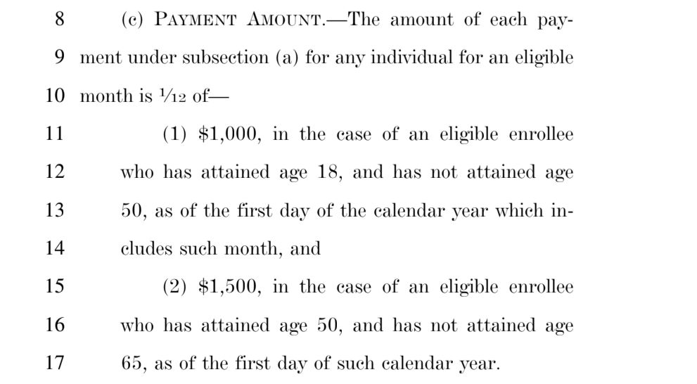 A screenshot of a portion of the bill:
 (c) PAYMENT AMOUNT.-The amount of each payment under subsection (a) for any individual for an eligible month is 1/12 of-

(1) $1,000, in the case of an eligible enrollee
 who has attained age 18, and has not attained age
 50, as of the first day of the calendar year which includes such month, and

 (2) $1,500, in the case of an eligible enrollee
who has attained age 50, and has not attained age
65, as of the first day of such calendar year.