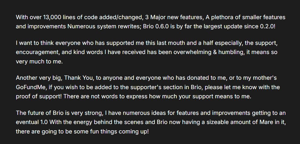 Text on an image that reads.

With over 13,000 lines of code added/changed, 3 Major new features, A plethora of smaller features and improvements Numerous system rewrites; Brio 0.6.0 is by far the largest update since 0.2.0!

I want to think everyone who has supported me this last mouth and a half especially, the support, encouragement, and kind words I have received has been overwhelming & humbling, it means so very much to me.

Another very big, Thank You, to anyone and everyone who has donated to me, or to my mother's GoFundMe, if you wish to be added to the supporter's section in Brio, please let me know with the proof of support! There are not words to express how much your support means to me.

The future of Brio is very strong, I have numerous ideas for features and improvements getting to an eventual 1.0 With the energy behind the scenes and Brio now having a sizeable amount of Mare in it, there are going to be some fun things coming up!