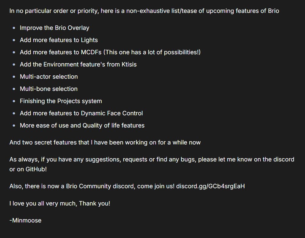 Text on an image that reads.

In no particular order or priority, here is a non-exhaustive list/tease of upcoming features of Brio

Improve the Brio Overlay

Add more features to Lights

Add more features to MCDFs (This one has a lot of possibilities!)

Add the Environment feature's from Ktisis

Multi-actor selection

Multi-bone selection

Finishing the Projects system

Add more features to Dynamic Face Control

More ease of use and Quality of life features

And two secret features that I have been working on for a while now

As always, if you have any suggestions, requests or find any bugs, please let me know on the discord or on GitHub!

Also, there is now a Brio Community discord, come join us! discord.gg/GCb4srgEaH

I love you all very much, Thank you!

-Minmoose
