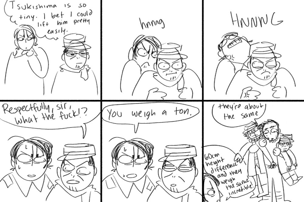 golden kamuy parody comic 
panel 1: koito is looking at tsukishima thinking "tsukishima is so tiny. i bet i could lift him pretty easily." 
panel 2: koito sneaks up behind tsukishima and grabs him grunting "hnnnng" 
panel 3: koito throws his head back in effort trying to lift tsukishima. he cannot. the HNNNG is louder. 
panel 4: koito stares at tsukishima, sweating and confused. tsukishima says "respectfully, sir, what the fuck!?" 
panel 5: koito responds, "you weigh a ton." tsukishima is bewildered 
panel 6: tanigaki is manhandling sugimoto and tsukishima. (they both dont seem to care too much.) he says "they're about the same." koito is in the bottom left remarking "60cm height difference and they weigh the same! incredible!" 