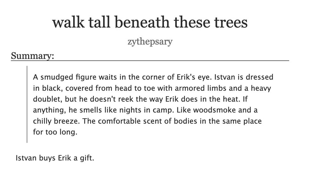 Title: walk tall beneath these trees 
Author: zythepsary
Summary: 

     A smudged figure waits in the corner of Erik's eye. Istvan is dressed in black, covered from head to toe with armored limbs and a heavy doublet, but he doesn't reek the way Erik does in the heat. If anything, he smells like nights in camp. Like woodsmoke and a chilly breeze. The comfortable scent of bodies in the same place for too long.

Istvan buys Erik a gift.
