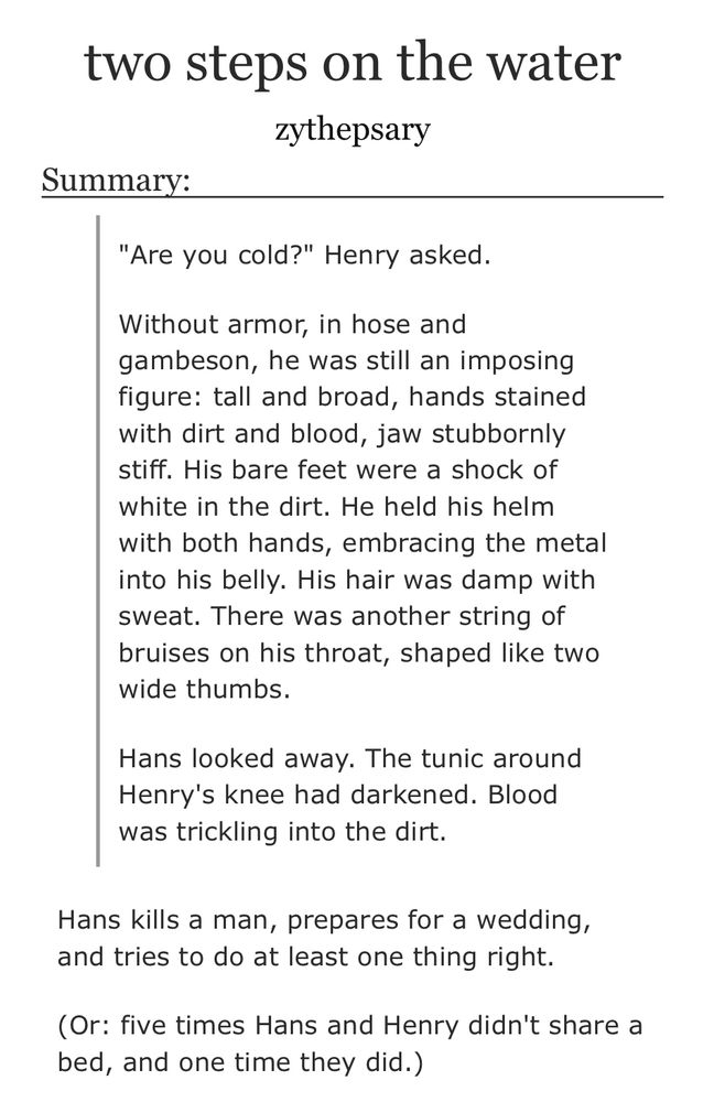 Title: two steps on the water
Author: zythepsary

Summary:

"Are you cold?" Henry asked.

Without armor, in hose and gambeson, he was still an imposing figure: tall and broad, hands stained with dirt and blood, jaw stubbornly stiff. His bare feet were a shock of white in the dirt. He held his helm with both hands, embracing the metal into his belly. His hair was damp with sweat. There was another string of bruises on his throat, shaped like two wide thumbs.

Hans looked away. The tunic around Henry's knee had darkened. Blood was trickling into the dirt.


Hans kills a man, prepares for a wedding, and tries to do at least one thing right.

(Or: five times Hans and Henry didn't share a bed, and one time they did.)