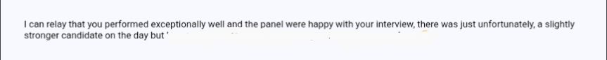 I can relay that you performed exceptionally well and the panel were happy with your interview, there was just unfortunately, a slightly stronger candidate on the day.