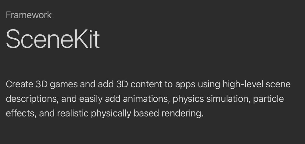 SceneKit description: Create 3D games and add 3D content to apps using high-level scene descriptions, and easily add animations, physics simulation, particle effects, and realistic physically based rendering.