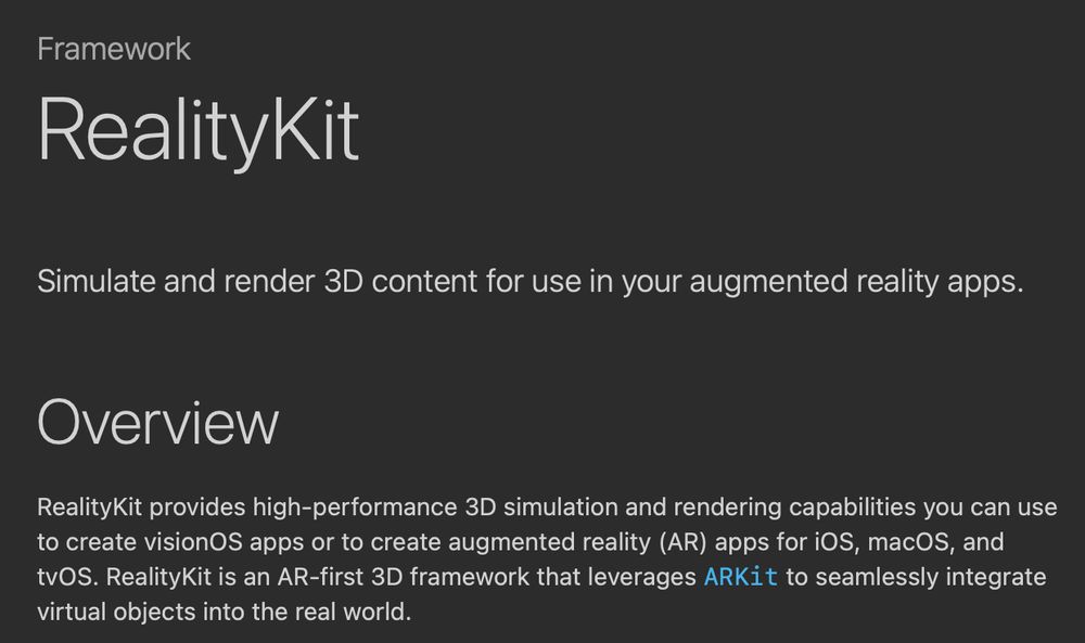 RealityKit description: RealityKit provides high-performance 3D simulation and rendering capabilities you can use to create visionOS apps or to create augmented reality (AR) apps for iOS, macOS, and tvOS. RealityKit is an AR-first 3D framework that leverages ARKit to seamlessly integrate virtual objects into the real world
