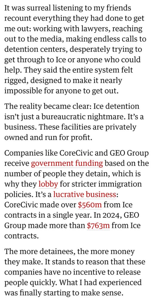 It was surreal listening to my friends recount everything they had done to get me out: working with lawyers, reaching out to the media, making endless calls to detention centers, desperately trying to get through to Ice or anyone who could help. They said the entire system felt rigged, designed to make it nearly impossible for anyone to get out.

The reality became clear: Ice detention isn’t just a bureaucratic nightmare. It’s a business. These facilities are privately owned and run for profit.

Companies like CoreCivic and GEO Group receive government funding based on the number of people they detain, which is why they lobby for stricter immigration policies. It’s a lucrative business: CoreCivic made over $560m from Ice contracts in a single year. In 2024, GEO Group made more than $763m from Ice contracts.

The more detainees, the more money they make. It stands to reason that these companies have no incentive to release people quickly. What I had experienced was finally starting to make sense.