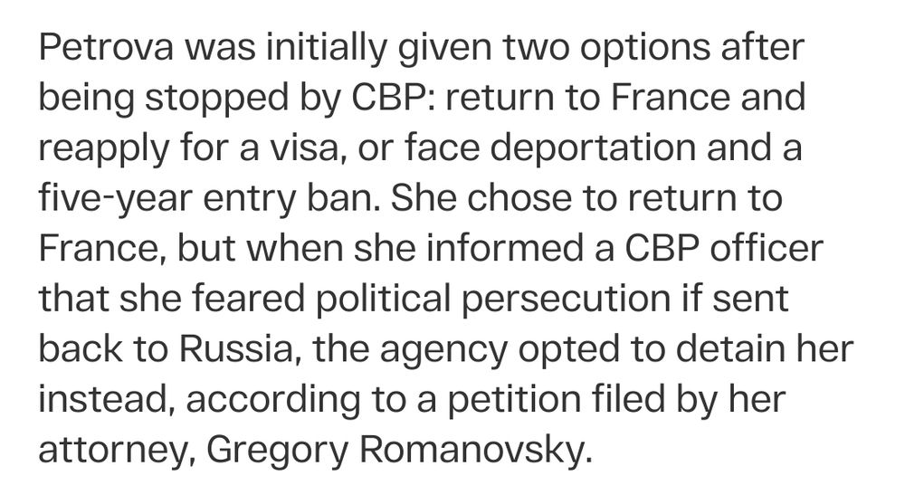 Petrova was initially given two options after being stopped by CBP: return to France and reapply for a visa, or face deportation and a five-year entry ban. She chose to return to France, but when she informed a CBP officer that she feared political persecution if sent back to Russia, the agency opted to detain her instead, according to a petition filed by her attorney, Gregory Romanovsky.