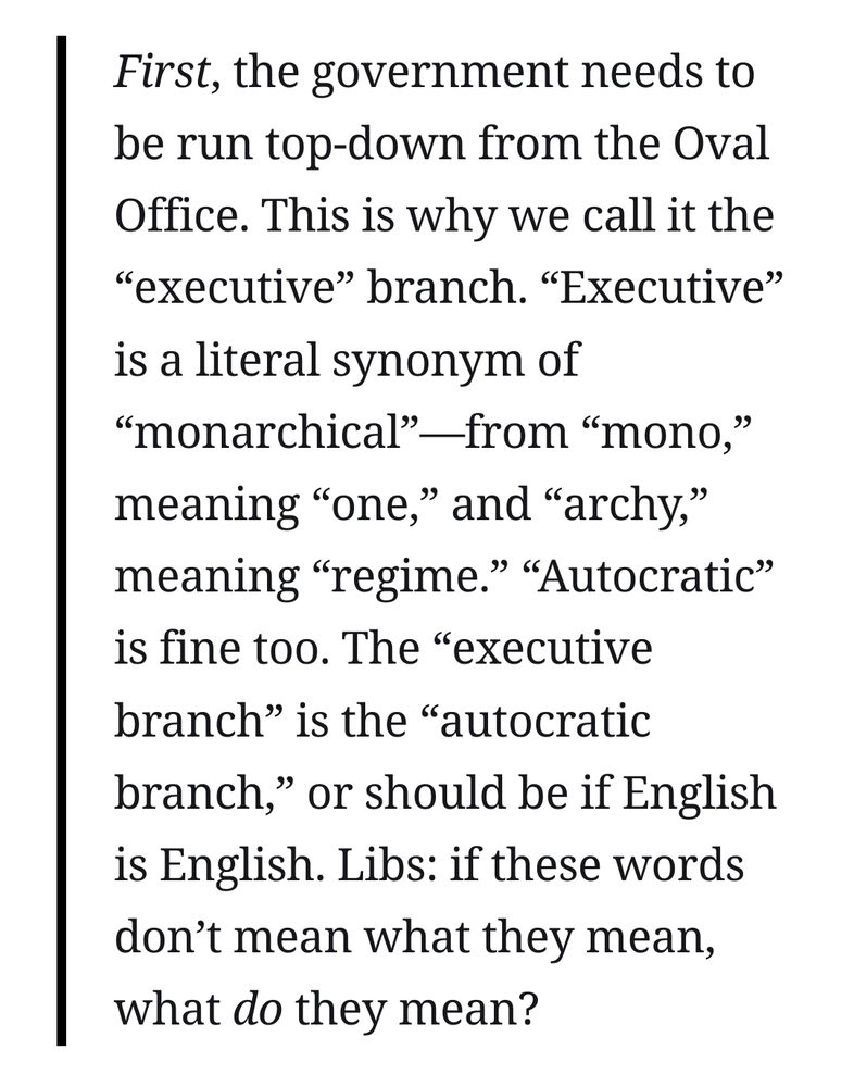 Snippet from linked article, quoting Yarvin:
"First, the government needs to be run top-down from the Oval Office. This is why we call it the “executive” branch. “Executive” is a literal synonym of “monarchical”—from “mono,” meaning “one,” and “archy,” meaning “regime.” “Autocratic” is fine too. The “executive branch” is the “autocratic branch,” or should be if English is English. Libs: if these words don’t mean what they mean, what do they mean?"