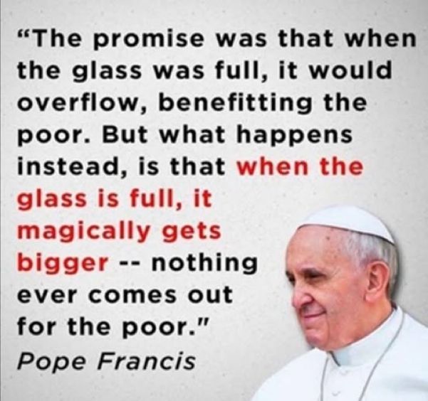 Small image of Pope Francis in bottom right, with text "The promise was that when the glass was full, it would overflow, benefiting the poor. But what happens instead is that *when the glass is full, it magically gets bigger* - nothing ever comes ott for the poor." 
-Pope Francis