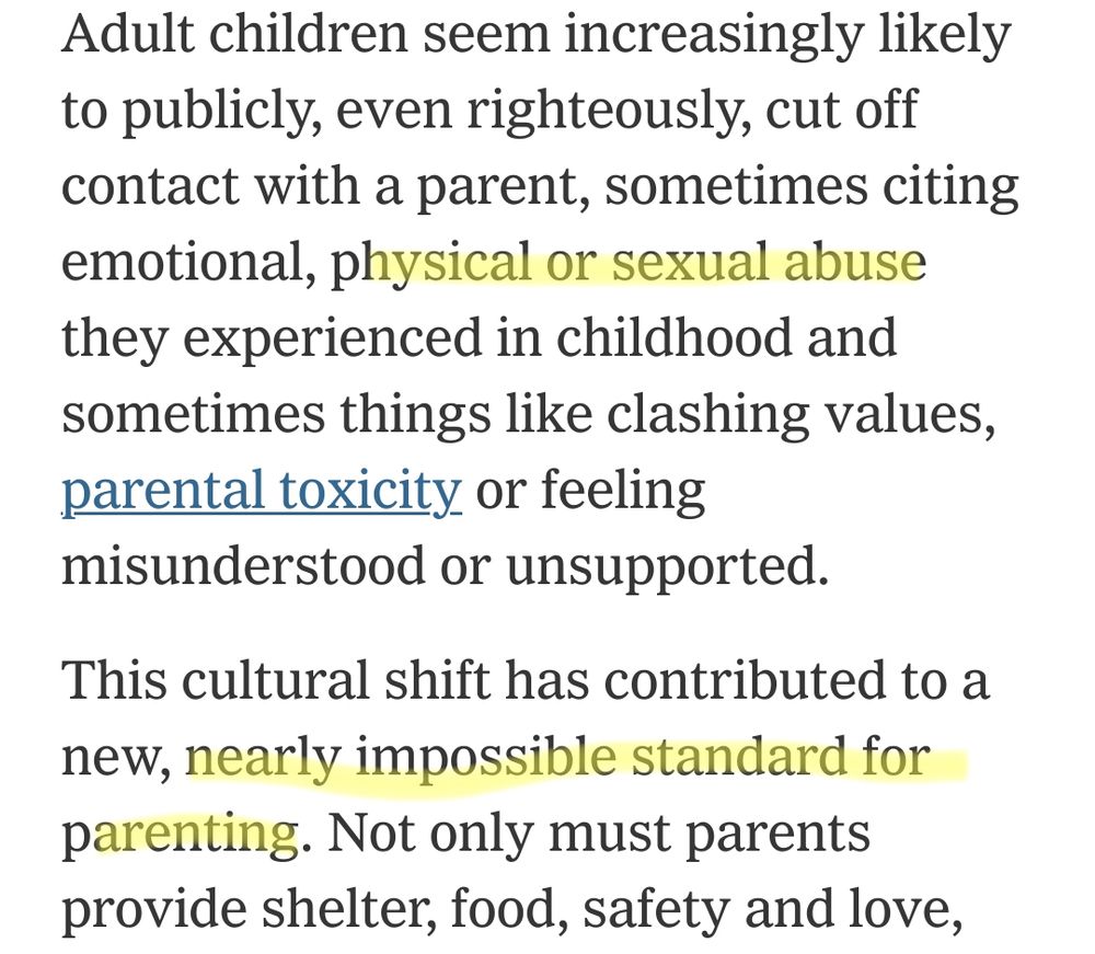 Screenshot from article: 
"Adult children seem increasingly likely to publicly, even righteously, cut off contact with a parent, sometimes citing emotional, physical or sexual abuse they experienced in childhood and sometimes things like clashing values, parental toxicity or feeling misunderstood or unsupported.

This cultural shift has contributed to a new, nearly impossible standard for parenting."