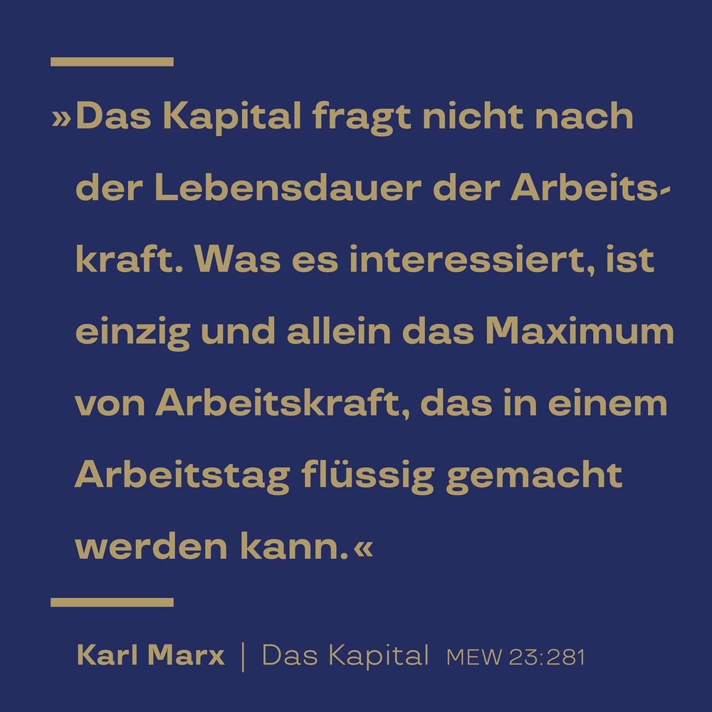 »Das Kapital fragt nicht nach der Lebensdauer der Arbeitskraft. Was es interessiert, ist einzig und allein das Maximum von Arbeitskraft, das in einem Arbeitstag flüssig gemacht werden kann.« Zitat von Karl Marx, Das Kapital. Marx-Engels-Werke (MEW) Band 23, Seite 281