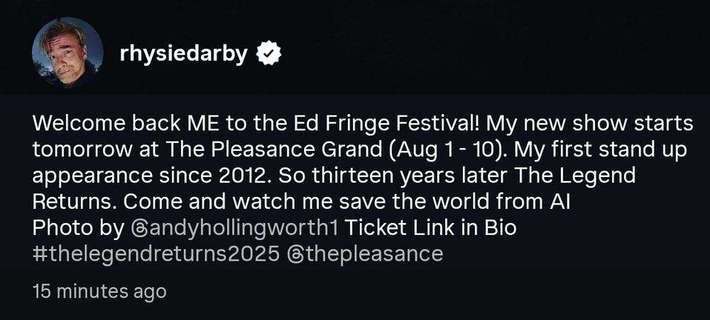 Instagram caption from Rhys

"Welcome back ME to the Ed Fringe Festival! My new show starts tomorrow at The Pleasance Grand (Aug 1- 10). My first stand up appearance since 2012. So thirteen years later The Legend Returns. Come and watch me save the world from Al 
photo by @andyhollingsworth1 Ticket Link in Bio
#thelegendreturns2025 @thepleasance"
