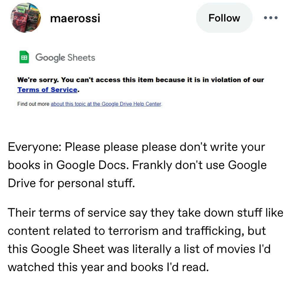 Screenshot of tumblr post by maerossi

Screenshot: 
Google Sheets
We're sorry. You can't access this item because it is in violation of our Terms of Service.
Find out more about this topic at the Google Drive Help Center.

Tumblr post text:
Everyone: Please please please don't write your books in Google Docs. Frankly don't use Google Drive for personal stuff.
Their terms of service say they take down stuff like content related to terrorism and trafficking, but this Google Sheet was literally a list of movies I'd watched this year and books l'd read.