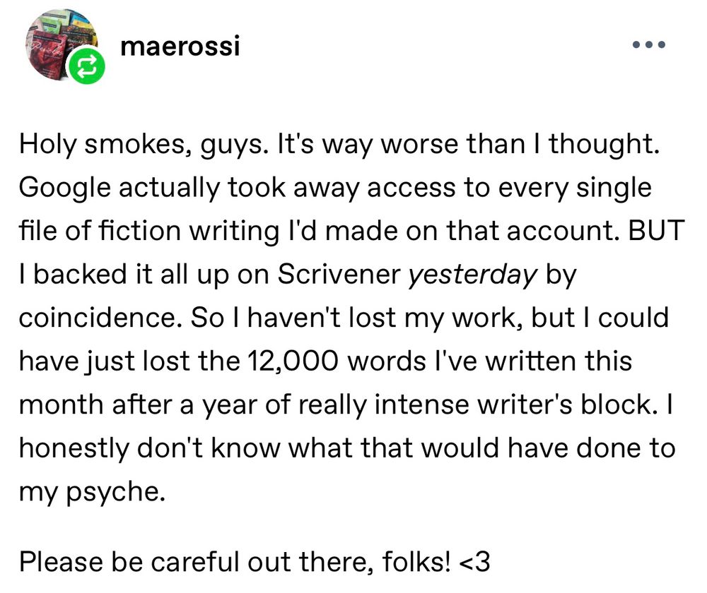 Tumblr post from maerossi

Holy smokes, guys. It's way worse than I thought.
Google actually took away access to every single file of fiction writing l'd made on that account. BUT I backed it all up on Scrivener yesterday by coincidence. So I haven't lost my work, but I could have just lost the 12,000 words l've written this month after a year of really intense writer's block. I honestly don't know what that would have done to my psyche.
Please be careful out there, folks! <3