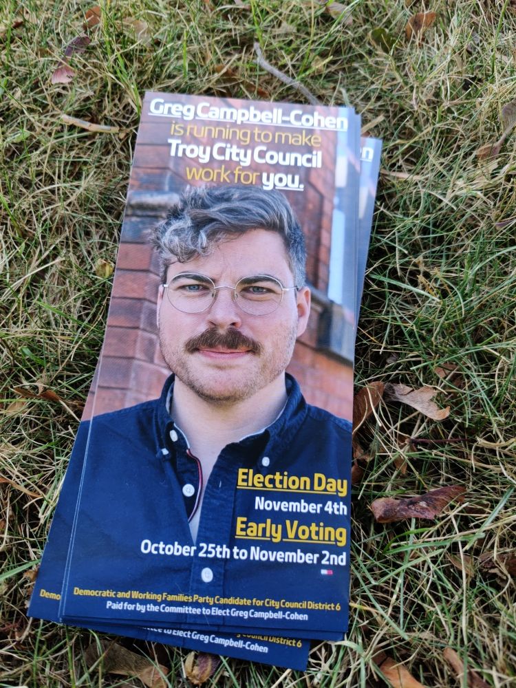 Handbill which reads:

Greg Campbell-Cohen
Is running to make
Troy City Council
Work for you.

Election day
November 4th
Early voting October 25th to November 2nd.

Democratic and Working Families Party Candidate for City Council District 6

Paid for by the Committee to elect Get Campbell-Cohen