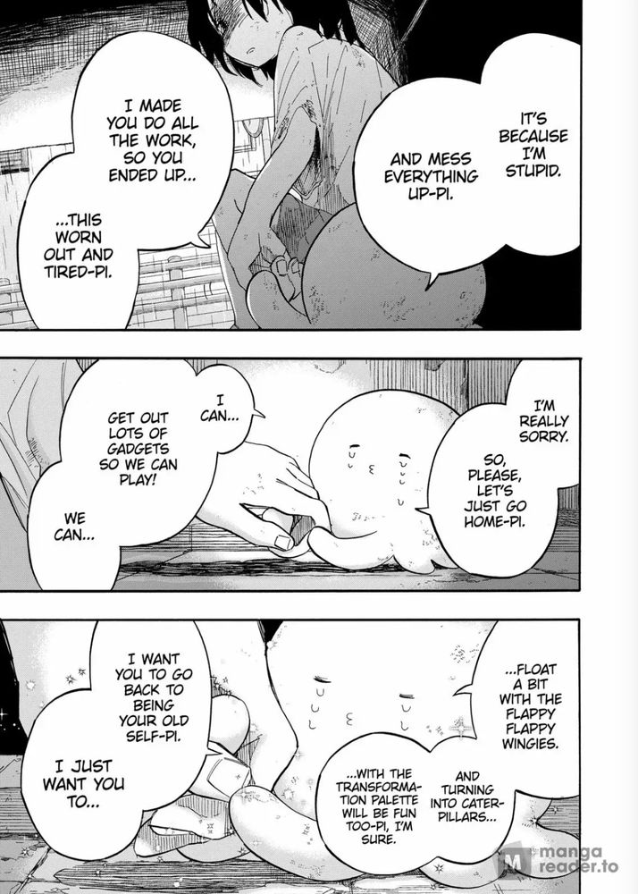 A screenshot of the the manga Takopi's Original Sin

The image shows of a sad octopus lien attempting to comfort a young girl. dialogue reads:

"It's because I'm stupid, and mess everything up-pi. I made you do all the work so you ended up... ...this worn out and tired-pi. I'm really sorry. So please, let's just go home-pi. I can... Get out lots of gadgets so we can play! We can... Float with the flappy flappy wingies. And turning into caterpillars... ...with the transformation palette will be fun too-pi, I'm sure. I want you to go back to being your old self-pi. I just want you to..."