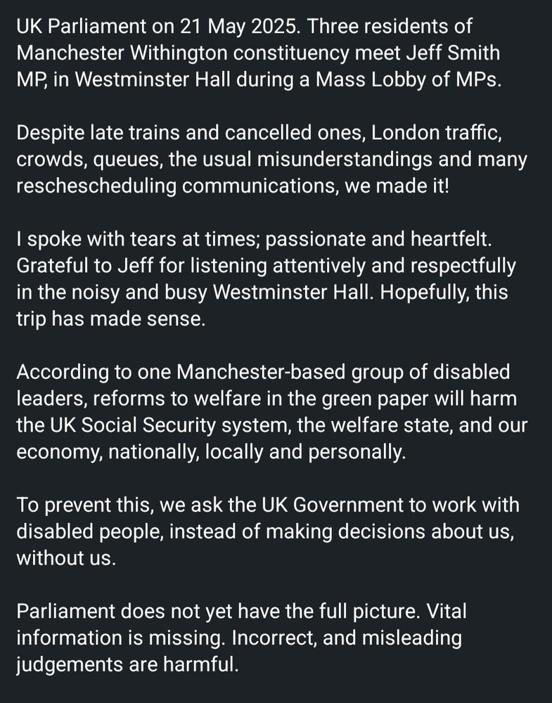Parliament on 21 May 2025. Three residents of Manchester Withington constituency meet Jeff Smith MP, in Westminster Hall during a Mass Lobby of MPs. 

Despite late trains and cancelled ones, London traffic, crowds, queues, the usual misunderstandings and many reschescheduling communications, we made it!

I spoke with tears at times; passionate and heartfelt. Grateful to Jeff for listening attentively and respectfully in the noisy and busy Westminster Hall. Hopefully, this trip has made sense.

According to one Manchester-based group of disabled leaders, reforms to welfare in the green paper will harm the UK Social Security system, the welfare state, and our economy, nationally, locally and personally. 

To prevent this, we ask the UK Government to work with disabled people, instead of making decisions about us, without us.

Parliament does not yet have the full picture. Vital information is missing. Incorrect, and misleading judgements are harmful.