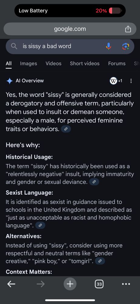 google search result for “is sissy a bad word”

AI Overview:

Yes, the word "sissy" is generally considered a derogatory and offensive term, particularly when used to insult or demean someone, especially a male, for perceived feminine traits or behaviors.

Here's why:

Historical Usage:
The term "sissy" has historically been used as a "relentlessly negative" insult, implying immaturity and gender or sexual deviance.

Sexist Language:
It is identified as sexist in guidance issued to schools in the United Kingdom and described as "just as unacceptable as racist and homophobic language".

Alternatives:
Instead of using "sissy", consider using more respectful and neutral terms like "gender creative," "pink boy," or "tomgirl".