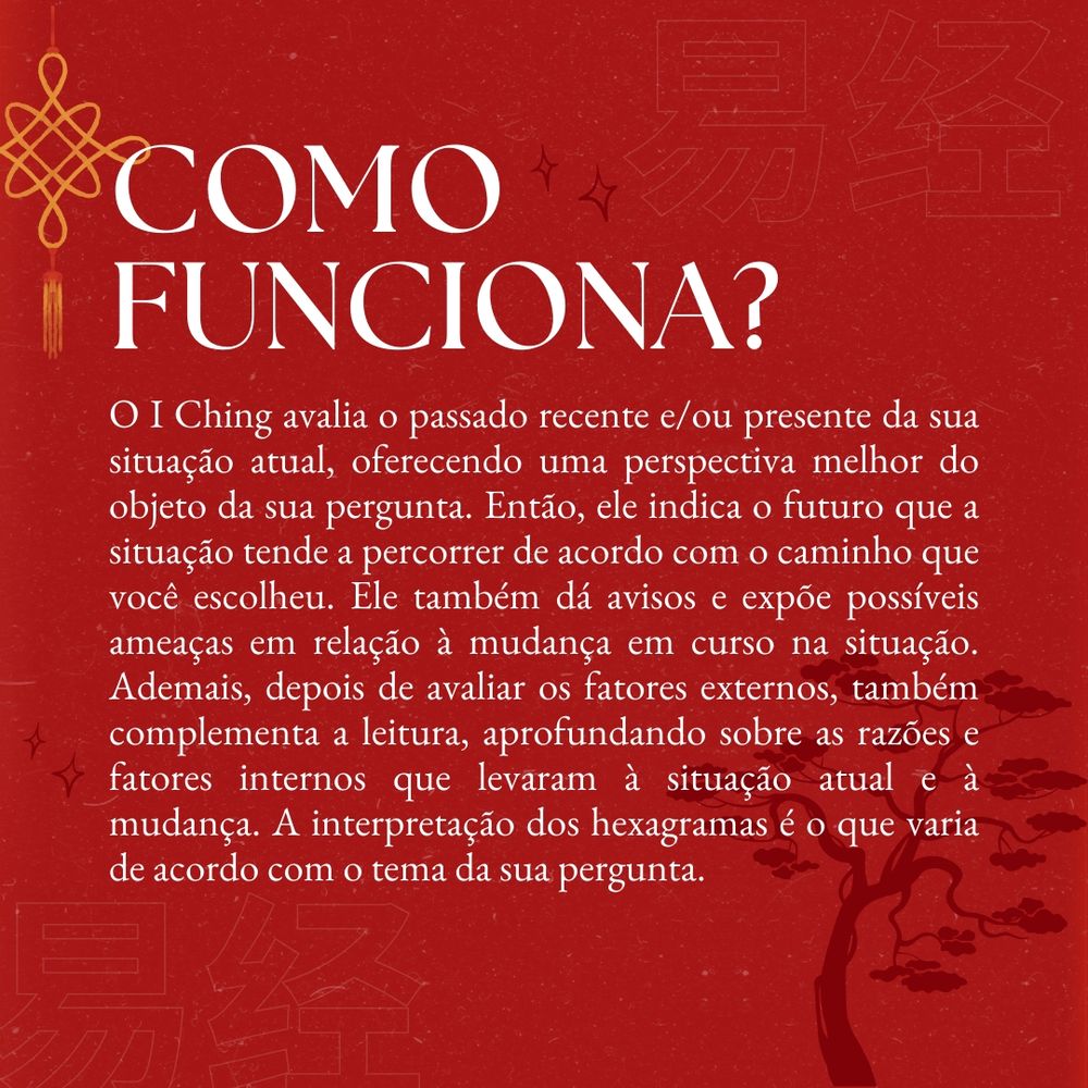 Como funciona? O I Ching avalia o passado recente e/ou presente da sua situação atual, oferecendo uma perspectiva melhor do objeto da sua pergunta. Então, ele indica o futuro que a situação tende a percorrer de acordo com o caminho que você escolheu. Ele também dá avisos e expõe possíveis ameaças em relação à mudança em curso na situação. Ademais, depois de avaliar os fatores externos, também complementa a leitura, aprofundando sobre as razões e fatores internos que levaram à situação atual e à mudança. A interpretação dos hexagramas é o que varia de acordo com o tema da sua pergunta.