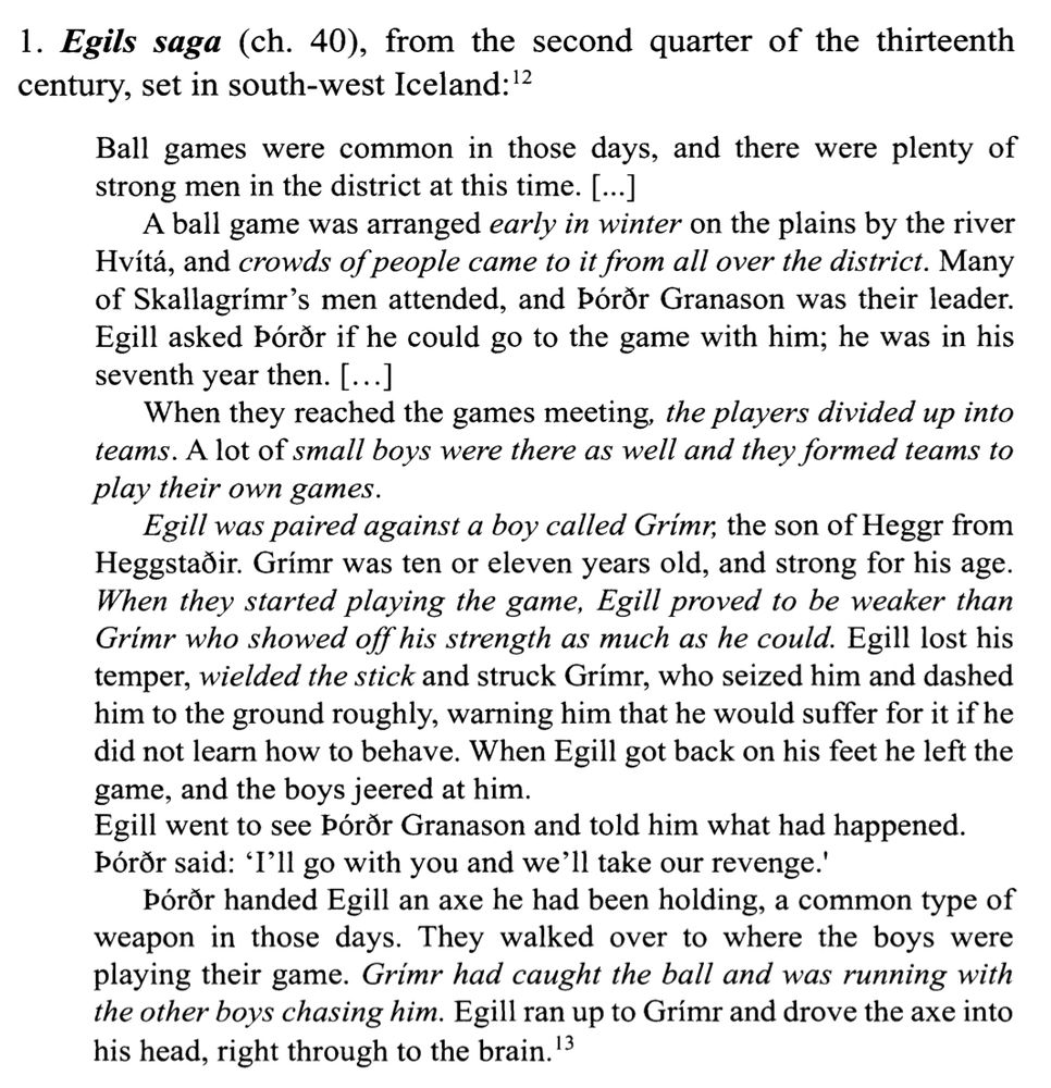 Egils saga (ch. 40), from the second quarter of the thirteenth
century, set in south-west Iceland: 12 Ball games were common in those days, and there were plenty of strong men in the district at this time. [...] A ball game was arranged early in winter on the plains by the river Hvítá, and crowds of people came to it from all over the district. Many of Skallagrimr's men attended, and Póror Granason was their leader. Egill asked Póror if he could go to the game with him; he was in his seventh year then. [...] When they reached the games meeting, the players divided up into teams. A lot of small boys were there as well and they formed teams to play their own games. Egill was paired against a boy called Grimr, the son of Heggr from Heggstafir. Grim was ten or eleven years old, and strong for his age. When they started playing the game, Egill proved to be weaker than Grimr who showed off his strength as much as he could. Egill lost his temper, wielded the stick and struck Grimr, who seized him and dashed him to the ground roughly, warning him that he would suffer for it if he did not learn how to behave. When Egill got back on his feet he left the game, and the boys jeered at him.
Egill went to see Póror Granason and told him what had happened.
Póror said: 'I'll go with you and we'll take our revenge.' Póror handed Egill an axe he had been holding, a common type of weapon in those days. They walked over to where the boys were playing their game. Grimr had caught the ball and was running with the other boys chasing him. Egill ran up to Grimr and drove the axe into his head, right through to the brain. '3