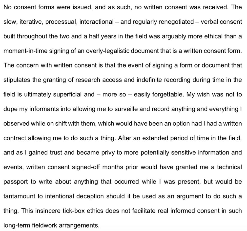 Text: No consent forms were issued, and as such, no written consent was received. The slow, iterative, processual, interactional – and regularly renegotiated – verbal consent built throughout the two and a half years in the field was arguably more ethical than a moment-in-time signing of an overly-legalistic document that is a written consent form. The concern with written consent is that the event of signing a form or document that stipulates the granting of research access and indefinite recording during time in the field is ultimately superficial and – more so – easily forgettable. My wish was not to dupe my informants into allowing me to surveille and record anything and everything I observed while on shift with them, which would have been an option had I had a written contract allowing me to do such a thing. After an extended period of time in the field, and as I gained trust and became privy to more potentially sensitive information and events, written consent signed-off months prior would have granted me a technical passport to write about anything that occurred while I was present, but would be tantamount to intentional deception should it be used as an argument to do such a thing. This insincere tick-box ethics does not facilitate real informed consent in such long-term fieldwork arrangements.