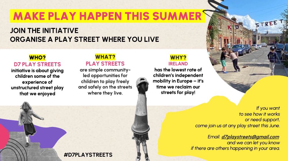 MAKE
PLAY HAPPEN THIS SUMMER
JOIN THE INITIATIVE
ORGANISE A PLAY STREET WHERE YOU LIVE

WHO?
D7 PLAY STREETS
initiative is about giving children some of the experience of unstructured street play that we enjoyed
WHAT?
PLAY STREETS
are simple community- led opportunities for children to play freely and safely on the streets where they live.
WHY?
IRELAND
has the lowest rate of children’s independent mobility in Europe – it’s time we reclaim our streets for play!

If you want to see how it works or need support, come join us at any play street this June.
Email: d7playstreets@gmail.com and we can let you know if there are others happening in your area