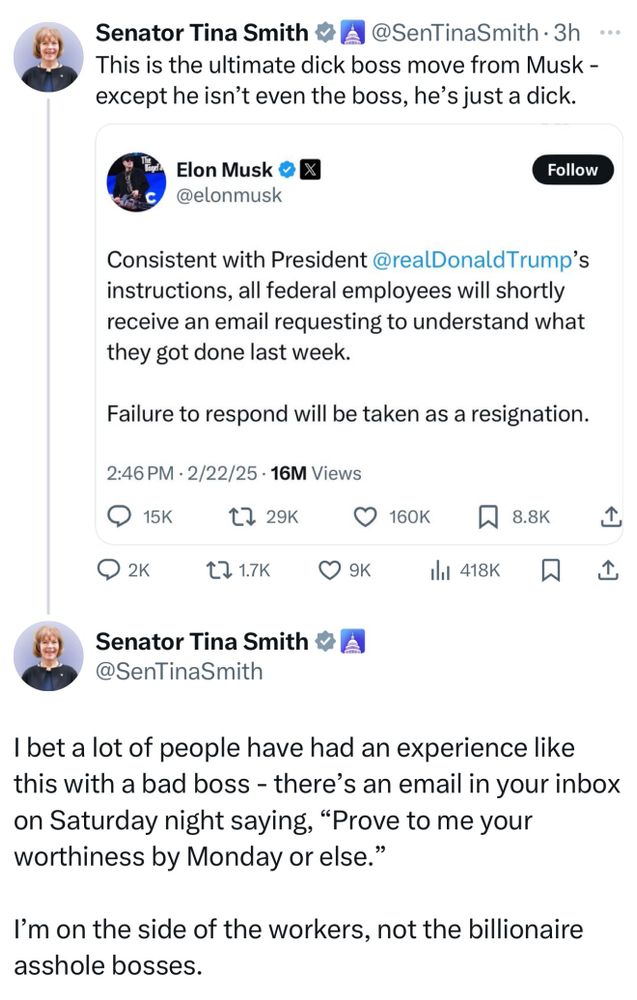 Senator Tina Smith & A @SenTinaSmith • 3h •..
This is the ultimate dick boss move from Musk - except he isn't even the boss, he's just a dick.
Elon Musk oX @elonmusk
Follow
Consistent with President @realDonaldTrump's instructions, all federal employees will shortly receive an email requesting to understand what they got done last week.
Failure to respond will be taken as a resignation.
2:46 PM • 2/22/25 • 16M Views
17 29K
• 160k W 8.8K
企
Q 2к-
17 1.7K
企
Senator Tina Smith & A @SenTinaSmith
I bet a lot of people have had an experience like this with a bad boss - there's an email in your inbox on Saturday night saying, "Prove to me your worthiness by Monday or else."
I'm on the side of the workers, not the billionaire asshole bosses.