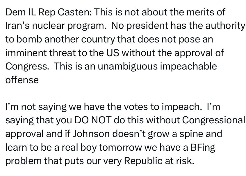 Dem IL Rep Casten: This is not about the merits of Iran's nuclear program. No president has the authority to bomb another country that does not pose an imminent threat to the US without the approval of Congress. This is an unambiguous impeachable offense
I'm not saying we have the votes to impeach. I'm saying that you DO NOT do this without Congressional approval and if Johnson doesn't grow a spine and learn to be a real boy tomorrow we have a BFing problem that puts our very Republic at risk.