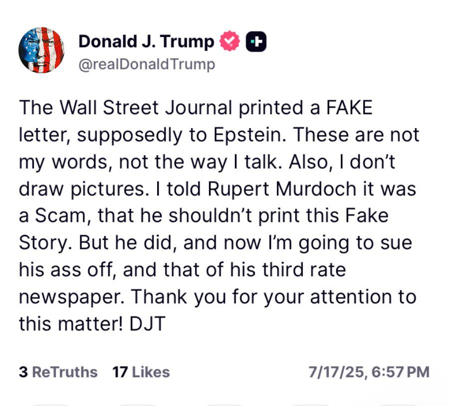 Donald J. Trump & @realDonaldTrump
The Wall Street Journal printed a FAKE letter, supposedly to Epstein. These are not my words, not the way I talk. Also, I don't draw pictures. I told Rupert Murdoch it was a Scam, that he shouldn't print this Fake Story. But he did, and now I'm going to sue his ass off, and that of his third rate newspaper. Thank you for your attention to this matter! DJT
3 ReTruths 17 Likes
7/17/25,
