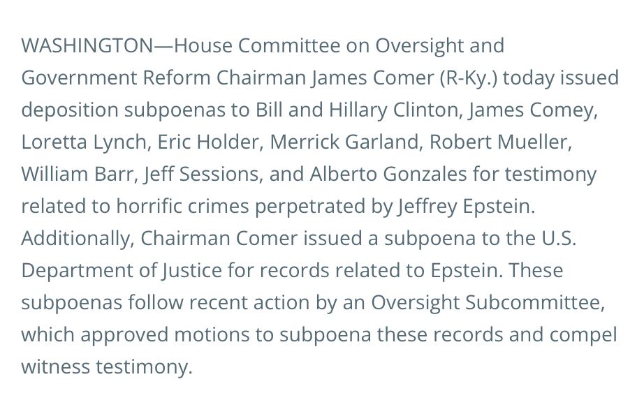 WASHINGTON-House Committee on Oversight and
Government Reform Chairman James Comer (R-Ky.) today issued deposition subpoenas to Bill and Hillary Clinton, James Comey, Loretta Lynch, Eric Holder, Merrick Garland, Robert Mueller, William Barr, Jeff Sessions, and Alberto Gonzales for testimony related to horrific crimes perpetrated by Jeffrey Epstein.
Additionally, Chairman Comer issued a subpoena to the U.S.
Department of Justice for records related to Epstein. These subpoenas follow recent action by an Oversight Subcommittee, which approved motions to subpoena these records and compel witness testimony.