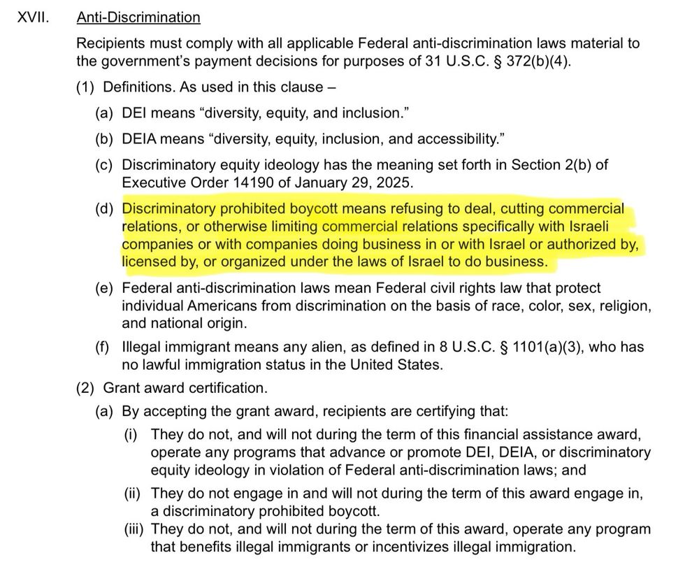 XVII. Anti-Discrimination
Recipients must comply with all applicable Federal anti-discrimination laws material to the government's payment decisions for purposes of 31 U.S.C. § 372(b)(4).
(1) Definitions. As used in this clause -
(a) DEl means "diversity, equity, and inclusion."
(b) DEIA means "diversity, equity, inclusion, and accessibility."
(c) Discriminatory equity ideology has the meaning set forth in Section 2(b) of Executive Order 14190 of January 29, 2025.
(d) Discriminatory prohibited boycott means refusing to deal, cutting commercial relations, or otherwise limiting commercial relations specifically with Israeli companies or with companies doing business in or with Israel or authorized by, licensed by, or organized under the laws of Israel to do business.
(e) Federal anti-discrimination laws mean Federal civil rights law that protect individual Americans from discrimination on the basis of race, color, sex, religion, and national origin.
(f) Illegal immigrant means any alien, as defined in 8 U.S.C. § 1101(a)(3), who has no lawful immigration status in the United States.
(2) Grant award certification.
(a) By accepting the grant award, recipients are certifying that:
(i) They do not, and will not during the term of this financial assistance award, operate any programs that advance or promote DEl, DEIA, or discriminatory equity ideology in violation of Federal anti-discrimination laws; and ii) They do not engage in and will not during the term of this award engage in,
a discriminatory prohibited boycott.
iii) They do not, and will not during the term of this award, operate any program
that benefits illegal immigrants or incentivizes illegal immigration.