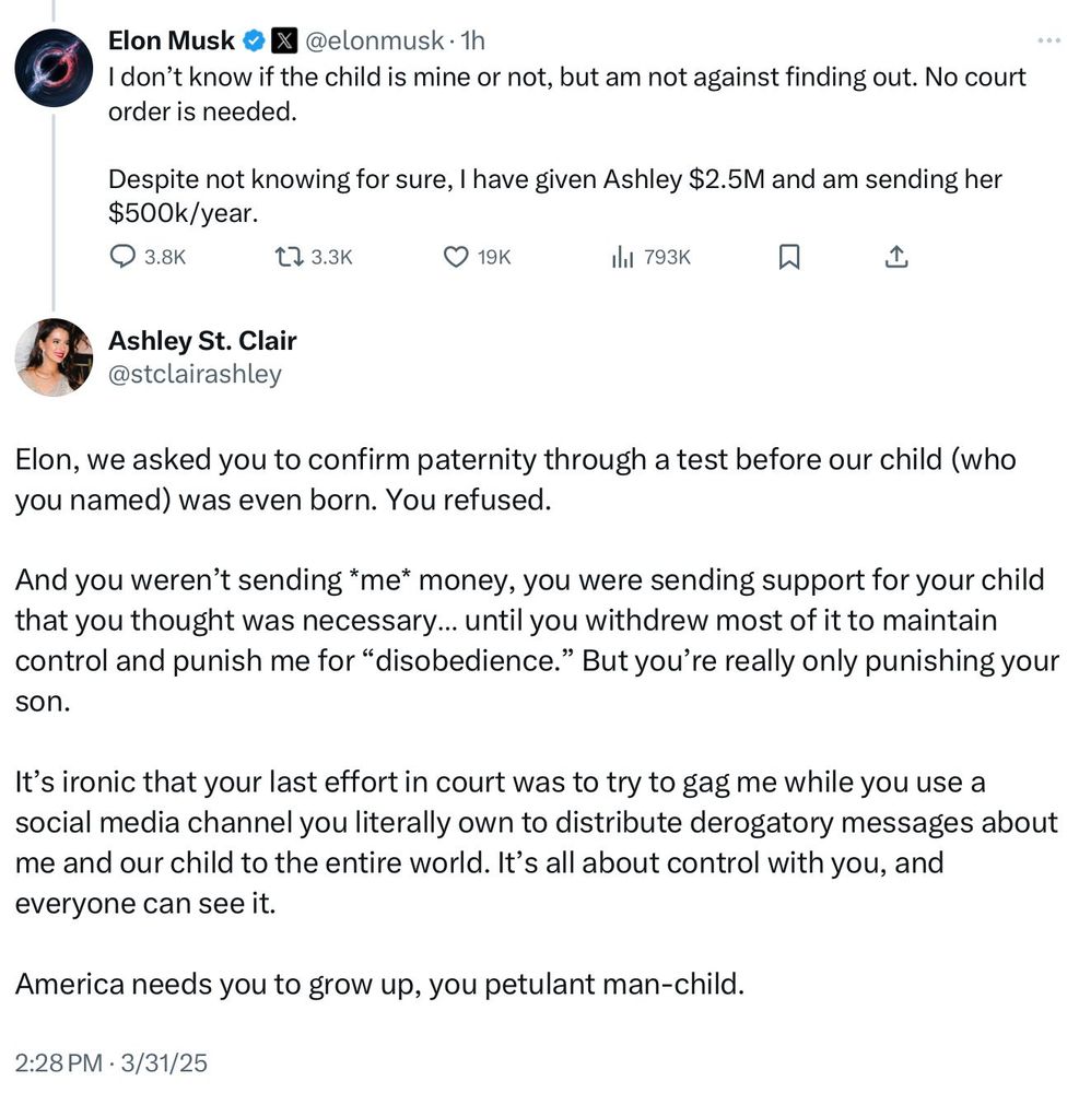 Elon Musk &
@elonmusk • 1h
I don't know if the child is mine or not, but am not against finding out. No court order is needed.
Despite not knowing for sure, I have given Ashley $2.5M and am sending her $500k/year.
17 3.3K
• 19K
Ill 793K
贝
企
Ashley St. Clair @stclairashley
Elon, we asked you to confirm paternity through a test before our child (who you named) was even born. You refused.
And you weren't sending *me* money, you were sending support for your child that you thought was necessary... until you withdrew most of it to maintain control and punish me for "disobedience." But you're really only punishing your son.
It's ironic that your last effort in court was to try to gag me while you use a social media channel you literally own to distribute derogatory messages about me and our child to the entire world. It's all about control with you, and everyone can see it.
America needs you to grow up, you petulant man-child.