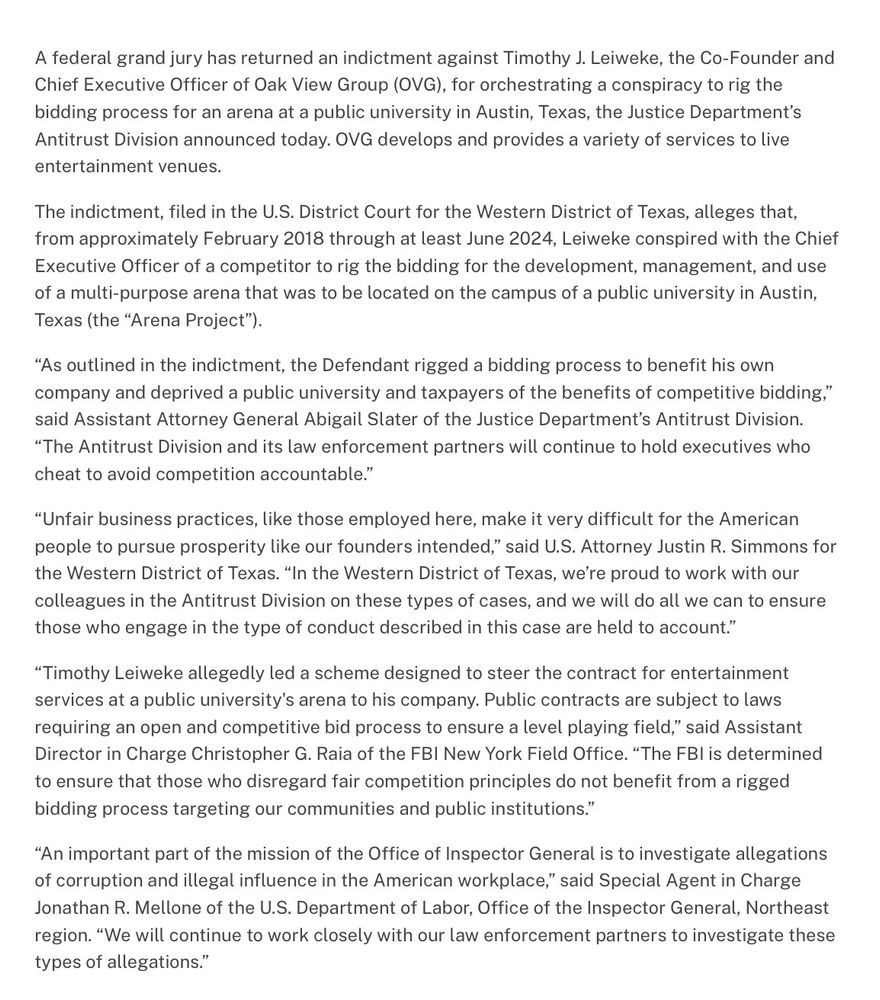 A federal grand jury has returned an indictment against Timothy J. Leiweke, the Co-Founder and Chief Executive Officer of Oak View Group (OVG), for orchestrating a conspiracy to rig the bidding process for an arena at a public university in Austin, Texas, the Justice Department's Antitrust Division announced today. OVG develops and provides a variety of services to live entertainment venues.
The indictment, filed in the U.S. District Court for the Western District of Texas, alleges that, from approximately February 2018 through at least June 2024, Leiweke conspired with the Chief Executive Officer of a competitor to rig the bidding for the development, management, and use of a multi-purpose arena that was to be located on the campus of a public university in Austin, Texas (the "Arena Project").
"As outlined in the indictment, the Defendant rigged a bidding process to benefit his own company and deprived a public university and taxpayers of the benefits of competitive bidding," said Assistant Attorney General Abigail Slater of the Justice Department's Antitrust Division.
"The Antitrust Division and its law enforcement partners will continue to hold executives who cheat to avoid competition accountable."
"Unfair business practices, like those employed here, make it very difficult for the American people to pursue prosperity like our founders intended," said U.S. Attorney Justin R. Simmons for the Western District of Texas. "In the Western District of Texas, we're proud to work with our colleagues in the Antitrust Division on these types of cases, and we will do all we can to ensure those who engage in the type of conduct described in this case are held to account."
"