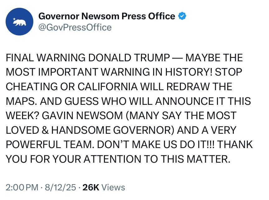 Alt text: Screenshot of a tweet from the verified account “Governor Newsom Press Office” (@GovPressOffice). The tweet is written entirely in all caps and reads: “FINAL WARNING DONALD TRUMP — MAYBE THE MOST IMPORTANT WARNING IN HISTORY! STOP CHEATING OR CALIFORNIA WILL REDRAW THE MAPS. AND GUESS WHO WILL ANNOUNCE IT THIS WEEK? GAVIN NEWSOM (MANY SAY THE MOST LOVED & HANDSOME GOVERNOR) AND A VERY POWERFUL TEAM. DON’T MAKE US DO IT!!! THANK YOU FOR YOUR ATTENTION TO THIS MATTER.” The tweet is timestamped 2:00 PM · 8/12/25 and shows 26K views.