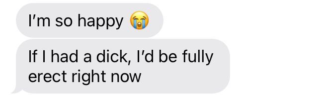 I'm so happy If I had a dick, l'd be fully erect right now