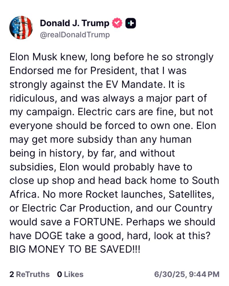 Donald J. Trump & +
@realDonald Trump
Elon Musk knew, long before he so strongly Endorsed me for President, that I was strongly against the EV Mandate. It is ridiculous, and was always a major part of my campaign. Electric cars are fine, but not everyone should be forced to own one. Elon may get more subsidy than any human being in history, by far, and without subsidies, Elon would probably have to close up shop and head back home to South Africa. No more Rocket launches, Satellites, or Electric Car Production, and our Country would save a FORTUNE. Perhaps we should have DOGE take a good, hard, look at this?
BIG MONEY TO BE SAVED!!!
2 ReTruths 0 Likes
6/30/25, 9:44 PM