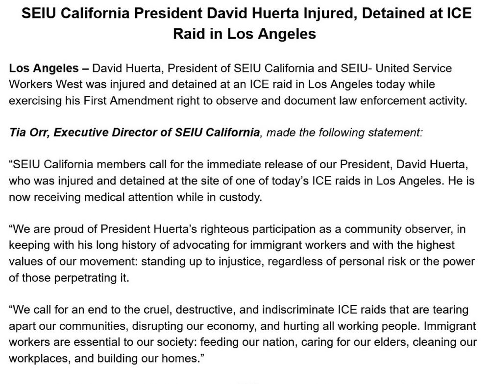 SEIU California President David Huerta Injured, Detained at ICE
Raid in Los Angeles
Los Angeles - David Huerta, President of SEIU California and SEIU- United Service Workers West was injured and detained at an ICE raid in Los Angeles today while exercising his First Amendment right to observe and document law enforcement activity.
Tia Orr, Executive Director of SEIU California, made the following statement:
"SEIU California members call for the immediate release of our President, David Huerta, who was injured and detained at the site of one of today's ICE raids in Los Angeles. He is now receiving medical attention while in custody.
"We are proud of President Huerta's righteous participation as a community observer, in keeping with his long history of advocating for immigrant workers and with the highest values of our movement: standing up to injustice, regardless of personal risk or the power of those perpetrating it.
"We call for an end to the cruel, destructive, and indiscriminate ICE raids that are tearing apart our communities, disrupting our economy, and hurting all working people. Immigrant workers are essential to our society: feeding our nation, caring for our elders, cleaning our workplaces, and building our homes."