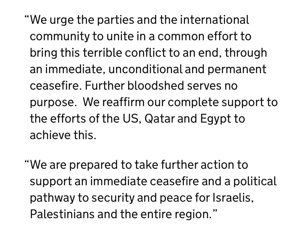 "We urge the parties and the international community to unite in a common effort to bring this terrible conflict to an end, through an immediate, unconditional and permanent ceasefire. Further bloodshed serves no purpose. We reaffirm our complete support to the efforts of the US, Qatar and Egypt to achieve this.
"We are prepared to take further action to support an immediate ceasefire and a political pathway to security and peace for Israelis, Palestinians and the entire region.